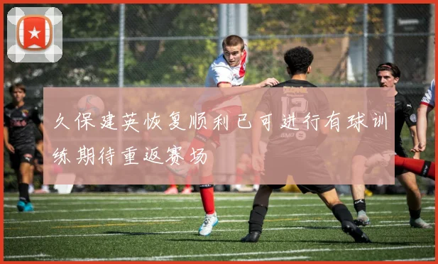 久保建英恢复顺利已可进行有球训练期待重返赛场