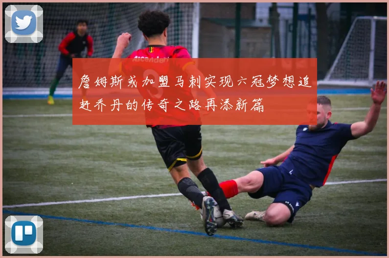 詹姆斯或加盟马刺实现六冠梦想追赶乔丹的传奇之路再添新篇