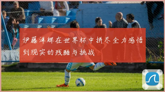 伊藤洋辉在世界杯中拼尽全力感悟到现实的残酷与挑战