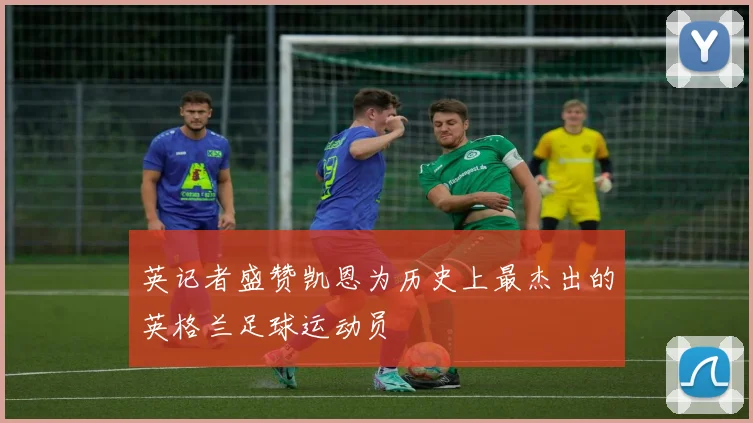 英记者盛赞凯恩为历史上最杰出的英格兰足球运动员