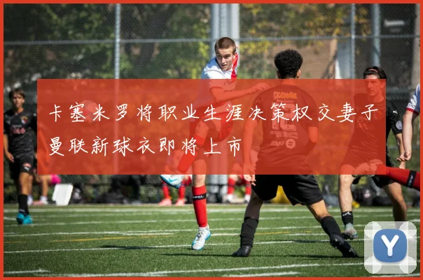 卡塞米罗将职业生涯决策权交妻子曼联新球衣即将上市