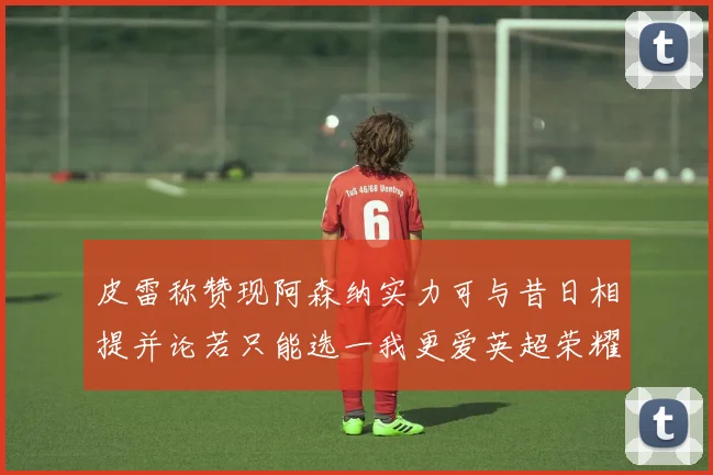 皮雷称赞现阿森纳实力可与昔日相提并论若只能选一我更爱英超荣耀