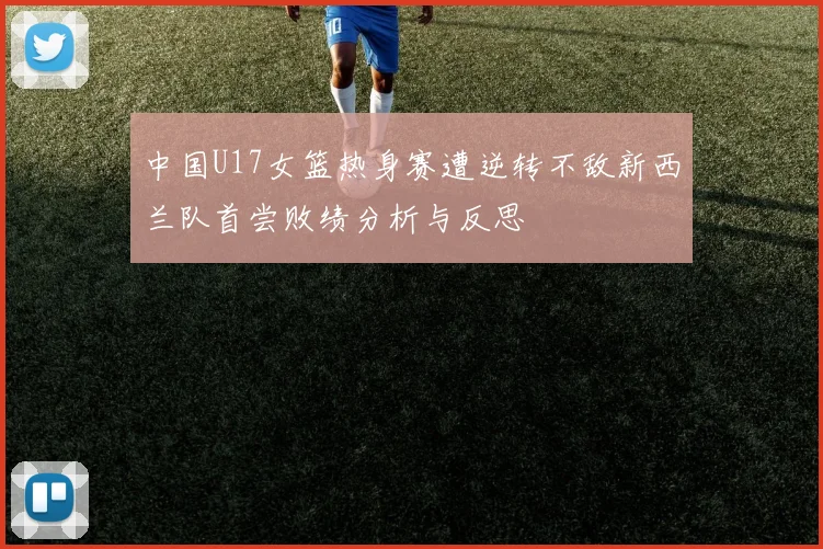 中国U17女篮热身赛遭逆转不敌新西兰队首尝败绩分析与反思