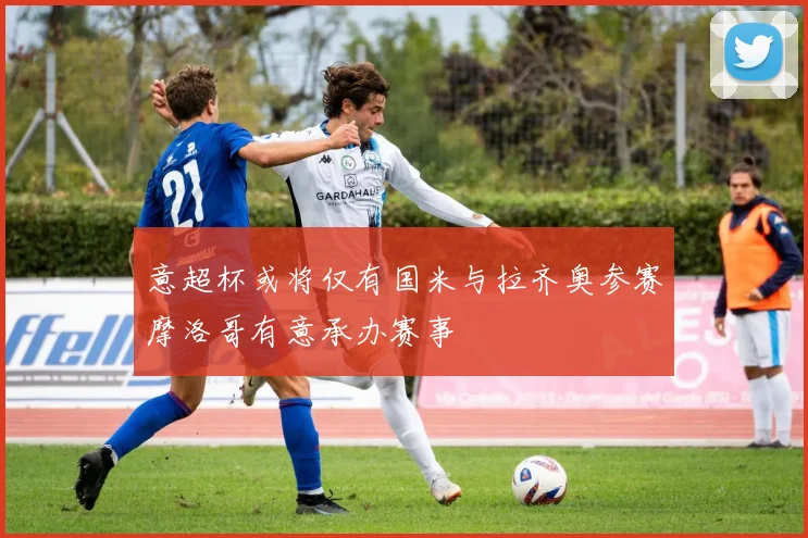 意超杯或将仅有国米与拉齐奥参赛摩洛哥有意承办赛事