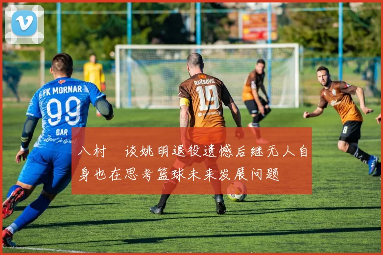 八村塁谈姚明退役遗憾后继无人自身也在思考篮球未来发展问题