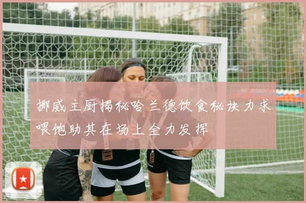 挪威主厨揭秘哈兰德饮食秘诀力求喂饱助其在场上全力发挥