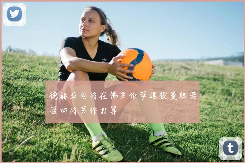 德赫亚或将在佛罗伦萨退役曼联若召回将另作打算