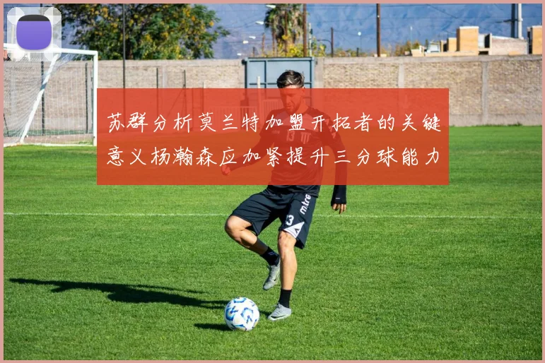 苏群分析莫兰特加盟开拓者的关键意义杨瀚森应加紧提升三分球能力
